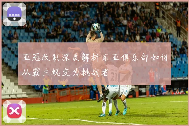 亚冠改制深度解析东亚俱乐部如何从霸主蜕变为挑战者