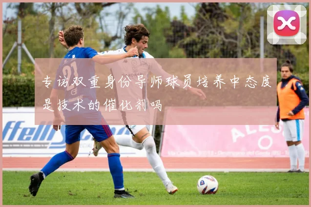 专访双重身份导师球员培养中态度是技术的催化剂吗